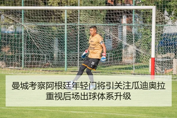 曼城考察阿根廷年轻门将引关注瓜迪奥拉重视后场出球体系升级