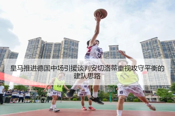 皇马推进德国中场引援谈判安切洛蒂重视攻守平衡的建队思路
